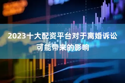 2023十大配资平台对于离婚诉讼可能带来的影响