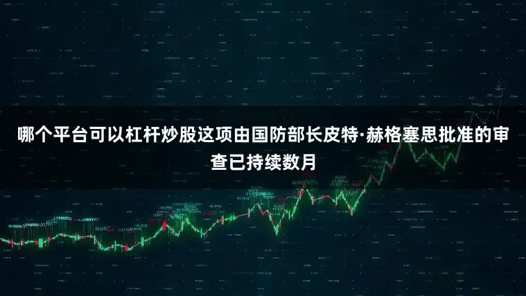 哪个平台可以杠杆炒股这项由国防部长皮特·赫格塞思批准的审查已持续数月