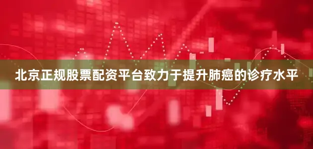 北京正规股票配资平台致力于提升肺癌的诊疗水平