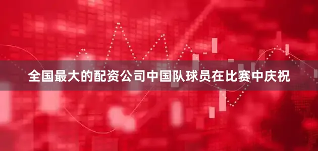 全国最大的配资公司中国队球员在比赛中庆祝