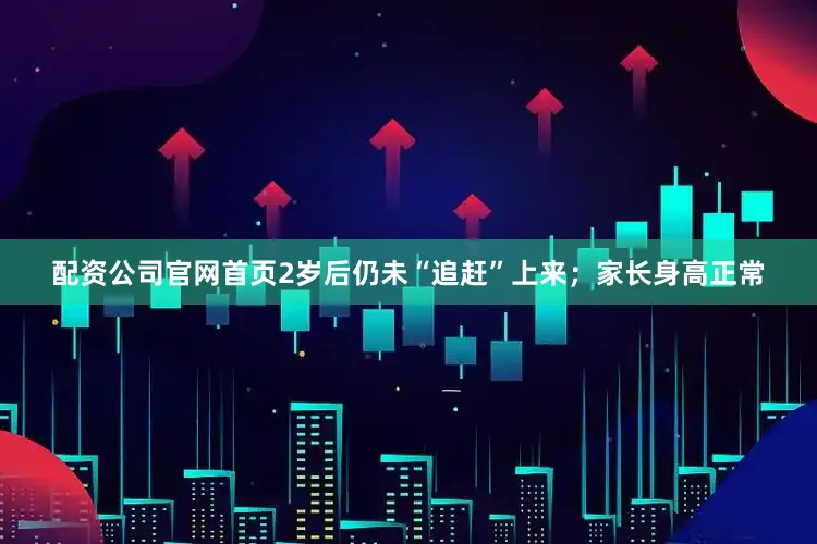 配资公司官网首页2岁后仍未“追赶”上来；家长身高正常