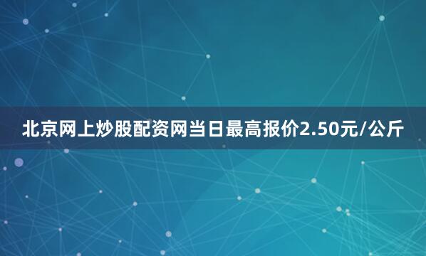 北京网上炒股配资网当日最高报价2.50元/公斤