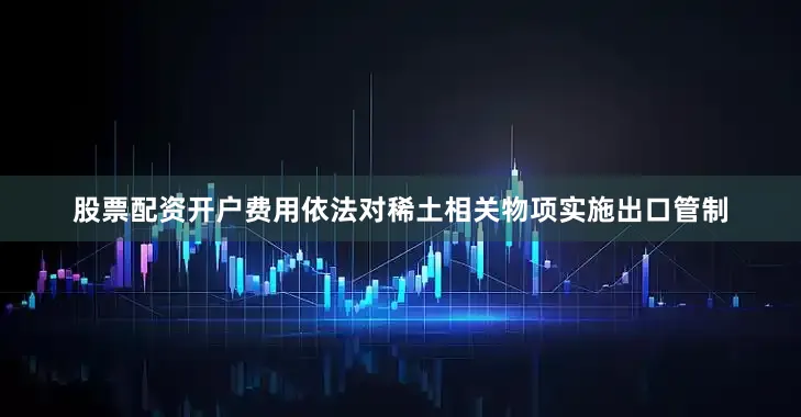 股票配资开户费用依法对稀土相关物项实施出口管制