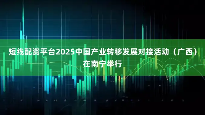 短线配资平台2025中国产业转移发展对接活动（广西）在南宁举行