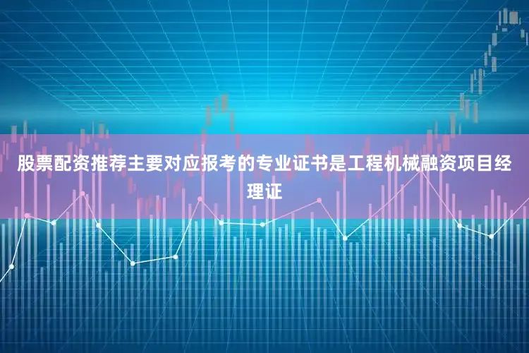 股票配资推荐主要对应报考的专业证书是工程机械融资项目经理证