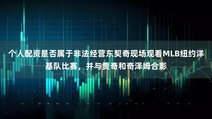 个人配资是否属于非法经营东契奇现场观看MLB纽约洋基队比赛，并与贾奇和奇泽姆合影