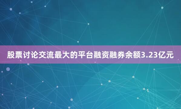 股票讨论交流最大的平台融资融券余额3.23亿元