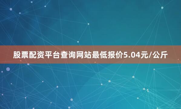 股票配资平台查询网站最低报价5.04元/公斤