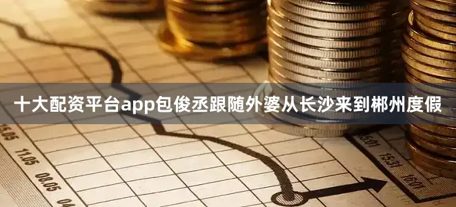 十大配资平台app包俊丞跟随外婆从长沙来到郴州度假