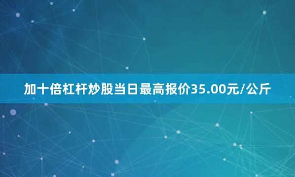 加十倍杠杆炒股当日最高报价35.00元/公斤