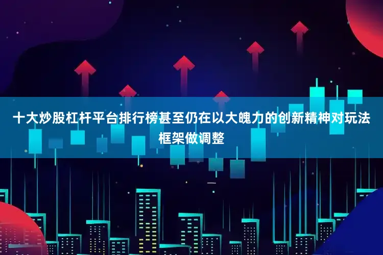 十大炒股杠杆平台排行榜甚至仍在以大魄力的创新精神对玩法框架做调整