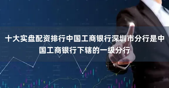 十大实盘配资排行中国工商银行深圳市分行是中国工商银行下辖的一级分行