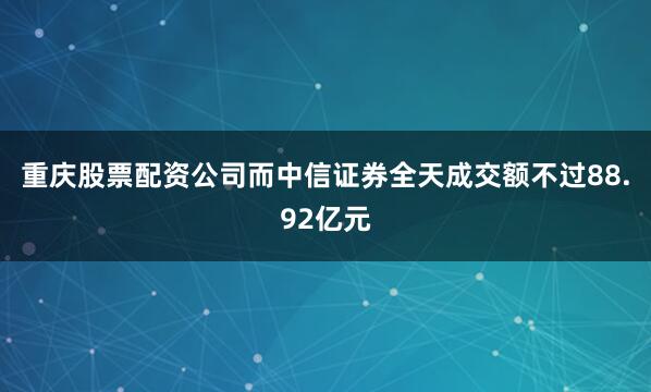 重庆股票配资公司而中信证券全天成交额不过88.92亿元